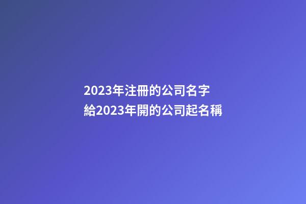 2023年注冊的公司名字 給2023年開的公司起名稱-第1張-公司起名-玄機派